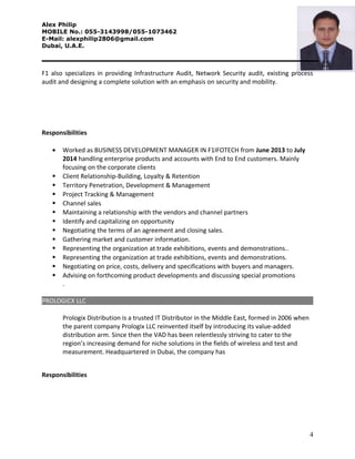 Alex Philip
MOBILE No.: 055-3143998/055-1073462
E-Mail: alexphilip2806@gmail.com
Dubai, U.A.E.
F1 also specializes in providing Infrastructure Audit, Network Security audit, existing process
audit and designing a complete solution with an emphasis on security and mobility.
Responsibilities
• Worked as BUSINESS DEVELOPMENT MANAGER IN F1IFOTECH from June 2013 to July
2014 handling enterprise products and accounts with End to End customers. Mainly
focusing on the corporate clients
 Client Relationship-Building, Loyalty & Retention
 Territory Penetration, Development & Management
 Project Tracking & Management
 Channel sales
 Maintaining a relationship with the vendors and channel partners
 Identify and capitalizing on opportunity
 Negotiating the terms of an agreement and closing sales.
 Gathering market and customer information.
 Representing the organization at trade exhibitions, events and demonstrations..
 Representing the organization at trade exhibitions, events and demonstrations.
 Negotiating on price, costs, delivery and specifications with buyers and managers.
 Advising on forthcoming product developments and discussing special promotions
.
PROLOGICX LLC
Prologix Distribution is a trusted IT Distributor in the Middle East, formed in 2006 when
the parent company Prologix LLC reinvented itself by introducing its value-added
distribution arm. Since then the VAD has been relentlessly striving to cater to the
region’s increasing demand for niche solutions in the fields of wireless and test and
measurement. Headquartered in Dubai, the company has
Responsibilities
4
 