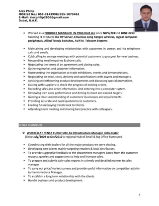 Alex Philip
MOBILE No.: 055-3143998/055-1073462
E-Mail: alexphilip2806@gmail.com
Dubai, U.A.E.
• Worked as a PRODUCT MANAGER IN PROLOGIX LLC since NOV/2011 to JUNE 2013
handling IT Products like HP Server, EnGenius Long Ranges wireless, Iogear computer
peripherals, Allied Telesis Switches, AVAYA Telecom Systems
 Maintaining and developing relationships with customers in person and via telephone
calls and emails.
 Cold calling to arrange meetings with potential customers to prospect for new business.
 Responding email enquiries & phone calls.
 Negotiating the terms of an agreement and closing sales.
 Gathering market and customer information.
 Representing the organisation at trade exhibitions, events and demonstrations.
 Negotiating on price, costs, delivery and specifications with buyers and managers.
 Advising on forthcoming product developments and discussing special promotions.
 Liaising with suppliers to check the progress of existing orders.
 Recording sales and order information. And entering into a computer system.
 Reviewing own sales performance and Aiming to meet and exceed targets.
 Gaining a clear understanding of customers' businesses and requirements.
 Providing accurate and rapid quotations to customers.
 Feeding future buying trends back to Clients.
 Attending team meeting and sharing best practice with colleagues.
PENTA FURNITURE
 WORKED AT PENTA FURNITURE AS Infrastructure Manager Doha Qatar
(Since July/2009 to Oct/2010 A regional Hub of Small & Big Office Furniture)
 Coordinating with dealers for all the major products we were dealing.
 Developing new clients mainly targeting retailers & local distributors.
 To provide suggestive feedback to the department managers based from the customer
request, queries and suggestions to help and increase sales.
 To prepare and submit daily sales reports in a timely and detailed manner to sales
manager
 To carry out price/market surveys and provide useful information on competitor activity
to the immediate Manager.
 To establish a long term relationship with the clients
 Handle business and product development.
5
 
