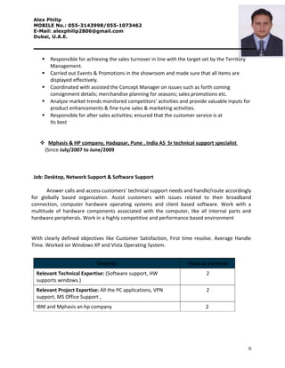 Alex Philip
MOBILE No.: 055-3143998/055-1073462
E-Mail: alexphilip2806@gmail.com
Dubai, U.A.E.
 Responsible for achieving the sales turnover in line with the target set by the Territory
Management.
 Carried out Events & Promotions in the showroom and made sure that all items are
displayed effectively.
 Coordinated with assisted the Concept Manager on issues such as forth coming
consignment details; merchandise planning for seasons; sales promotions etc.
 Analyze market trends monitored competitors’ activities and provide valuable inputs for
product enhancements & fine-tune sales & marketing activities.
 Responsible for after sales activities; ensured that the customer service is at
Its best
 Mphasis & HP company, Hadapsar, Pune , India AS Sr technical support specialist
(Since July/2007 to June/2009
Job: Desktop, Network Support & Software Support
Answer calls and access customers' technical support needs and handle/route accordingly
for globally based organization. Assist customers with issues related to their broadband
connection, computer hardware operating systems and client based software. Work with a
multitude of hardware components associated with the computer, like all internal parts and
hardware peripherals. Work in a highly competitive and performance based environment
With clearly defined objectives like Customer Satisfaction, First time resolve. Average Handle
Time. Worked on Windows XP and Vista Operating System.
EXPERTISE YEARS OF EXPERTISE
Relevant Technical Expertise: (Software support, HW
supports windows.)
2
Relevant Project Expertise: All the PC applications, VPN
support, MS Office Support ,
2
IBM and Mphasis an hp company 2
6
 