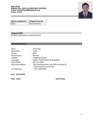 Alex Philip
MOBILE No.: 055-3143998/055-1073462
E-Mail: alexphilip2806@gmail.com
Dubai, U.A.E.
Highest Qualification College/University
Bcom Pune University
Computer Skills
MS Office Applications, Internet & Email.
Personal Information
Name : Alex Philip
Nationality : Indian
Gender : Male
Marital status : Married
Hobbies : Travelling & Sports
Languages : English, Hindi, Marathi & Malayalam
Date of Birth : 28th
June 1985
Permanent Address : 38/1 Hawaladarmala, near father Michael So,
Vishrantwadi, Pune 411015
Alt Telephone : +971 553143998,
Date: 01/12/2015
Place: Dubai (Alex Philip)
8
 