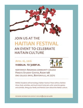 FOR MORE INFORMATION CONTACT:JIMLOR @479-220-4266
JOIN US AT THE
HAITIAN FESTIVAL
AN EVENT TO CELEBRATE
HAITAIN CULTURE
APRIL 16, 2016
11:00A.M. TO 3:00P.M.
NORTHWEST ARKANSAS COMMUNITY COLLEGE
PANEITZ STUDENT CENTER, ROOM 108
ONE COLLEGE DRIVE, BENTONVILLE, AR 72712
NWACC Studentswill be hosting a Haitian Festival.There will be a fashion
show, food, activities, and much more! Come join usfor some fun games
and activities. Bring your family and friends! Learn aboutthe Haitian culture.
 