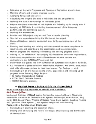 • Following up the work Processes and Planning of fabrication at work shop.
• Planning of work and prepare progress reports.
• Arranging for special site survey.
• Calculating the weights and bills of materials and bills of quantities.
• Working with Auto Cad drawings for fabricated parts.
• Prepare complete schedules for the projects and following up to comply with it.
• Applying all PMP Skills & contributing in enhancement of the Company
performance and controlling system.
• Working with PRIMAVERA.
• Familiar with MS project program and Time schedule planning.
• Site visit and supervision during the life time of the project.
• Check all blasting / painting equipment prior to the commencement of the
works.
• Ensuring that blasting and painting activities carried out were compliance to
requirements and according to the specification and recommendation.
• Monitor progress and reporting on blasting and painting progress status.
• Getting ISO for INTERMAINT for applying ISO Procedures and audit requirements.
• Conducting prequalification audits /Surveillances on new vendors and
contractors to join INTERMAINT approved list.
• Supervision the quality rule in INTERMAINT for purchased construction materials.
• EX: fabrication of (Steel structure, Plate works, Pipelines, Kiln Shells, Silos, Ducts
coal mills, chimneys, girders for over head cranes, Fan Casings …. etc.).
• Contributing in all pre-manufacturing works, Supervision and following up all
progress in the following Mega Projects:
 El Rashed Project (Saudi Arabia).
 EZDK- Ezz El Dekhiela Projects.
 CEMEX Company projects.
 Period from 12-Jun.-2011 to 1-Jan-2012
HVAC / Fire Fighting Engineer at Techno Seal Company:
Job Description:
Mechanical Engineer of HVAC system for Maridive group building in Alexandria
Installation of Central Air Condition (VRV System, Ducted split AC Execution, Etc.)
(AHU, CCD, Copper Pipes, Welding of Copper Pipes, Ducts system, Isolation, Testing
and Operation of the system...) and system design and loads counting.
Project/Site Construction Engineer:
• Contributing in planning and execution phase.
• Dealing with all drawing and review the design, Shop drawing and distributions
of heating loads.
Page 4 of 7
 
