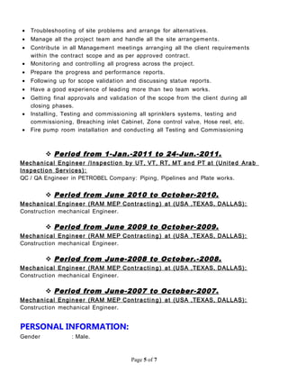 • Troubleshooting of site problems and arrange for alternatives.
• Manage all the project team and handle all the site arrangements.
• Contribute in all Management meetings arranging all the client requirements
within the contract scope and as per approved contract.
• Monitoring and controlling all progress across the project.
• Prepare the progress and performance reports.
• Following up for scope validation and discussing statue reports.
• Have a good experience of leading more than two team works.
• Getting final approvals and validation of the scope from the client during all
closing phases.
• Installing, Testing and commissioning all sprinklers systems, testing and
commissioning, Breaching inlet Cabinet, Zone control valve, Hose reel, etc.
• Fire pump room installation and conducting all Testing and Commissioning
 Period from 1-Jan.-2011 to 24-Jun.-2011.
Mechanical Engineer /Inspection by UT, VT, RT, MT and PT at (United Arab
Inspection Services):
QC / QA Engineer in PETROBEL Company: Piping, Pipelines and Plate works.
 Period from June 2010 to October-2010.
Mechanical Engineer (RAM MEP Contractin g) at (USA ,TEXAS, DALLAS):
Construction mechanical Engineer.
 Period from June 2009 to October-2009.
Mechanical Engineer (RAM MEP Contractin g) at (USA ,TEXAS, DALLAS):
Construction mechanical Engineer.
 Period from June-2008 to October.-2008.
Mechanical Engineer (RAM MEP Contractin g) at (USA ,TEXAS, DALLAS):
Construction mechanical Engineer.
 Period from June-2007 to October-2007.
Mechanical Engineer (RAM MEP Contractin g) at (USA ,TEXAS, DALLAS):
Construction mechanical Engineer.
PERSONAL INFORMATION:
Gender : Male.
Page 5 of 7
 