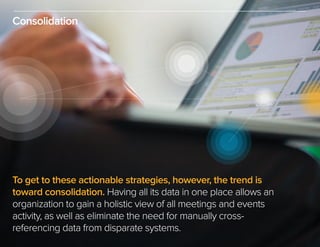Consolidation
To get to these actionable strategies, however, the trend is
toward consolidation. Having all its data in one place allows an
organization to gain a holistic view of all meetings and events
activity, as well as eliminate the need for manually cross-
referencing data from disparate systems.
 