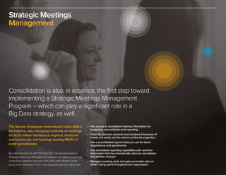 Strategic Meetings
Management
The Service Employees International Union (SEIU),
for instance, was managing hundreds of meetings
for its 2.1 million members at regional, divisional
and local levels, and tracking meeting RSVPs in
excel spreadsheets.
By implementing the ACTIVE StarCite™, an industry-leading
Strategic Meetings Management solution, an online portal now
centralizes meeting requests from SEIU staff, divisions and
local union members. From a Big Data perspective, SEIU now:
Consolidation is also, in essence, the first step toward
implementing a Strategic Meetings Management
Program – which can play a significant role in a
Big Data strategy, as well.
–	 Has access to centralized meeting information for
	 budgeting, reconciliation and reporting.
–	 Helps its planners research and compare thousands of
	 hotels and easily see the union’s preferred properties.
–	 Has a consolidated spend history to use for future
	 negotiations and agreements.
–	 Has centralized reporting capabilities with real-time
	 information that has dramatically reduced cancellation
	 and attrition charges.
–	 Manages meeting costs and gets up-to-date data on
	 what’s being spent throughout the organization.
 