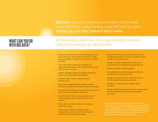 –	 Create new conferences and events based on the
	 future business needs of your attendees – while
	 also eliminating or altering current events to meet
	demand.
–	 Track costs that will allow for updating and
	 negotiating preferred vendor contracts for venues,
	 A/V, and other services.
–	 Identify synergies between meetings and travel
	 patterns and negotiate with suppliers.
–	 Create smaller “custom” events for like-
	 attendee sets.
–	 Recommend appointments between specific
	 exhibitors and attendees based on purchase intent.
–	 Recommend conference sessions based on the job
	 duties or needs of specific attendees.
–	 Find efficiencies that can be exploited such as
	 booking back-to-back meetings in the same
	location.
–	 Personalize road shows based on customer
	 demand by region.
–	 Create communities or working groups
	 from specific sessions to follow-on and aid in
	 implementation of presented ideas.
–	 Determine which events are declining in terms
	 of attendee interest or revenue and either retool,
	 combine or eliminate them.
–	 Identify “invested” attendees to whom more
	 education can be offered throughout the year.
–	 Improve and tailor marketing plans.
–	 Send tailored recommendations and offers to
	 mobile devices during the event.
–	 Identify the customers who matter the most at
	 specific events based on event goals.
–	 Identify the customers who matter most to
	exhibitors.
–	 Identify preferred properties based on repeat-need
	 meeting locations and negotiate substantial
	discounts.
The list is essentially endless, but there is also the
challenge of too much data creating “analysis paralysis.”
Your time is limited, so you’ll need to collect, extract and
analyze only the data that has real value based on your
goals and objectives for each event and your overall
organization meetings and event goals.
WHAT CAN YOU DO
WITH BIG DATA?
Big Data is not that mysterious and many of you have
been gathering, analyzing and using Big Data for years –
maybe you just didn’t know it had a name.
As the process becomes more sophisticated, however,
a Big Data strategy can allow you to:
 