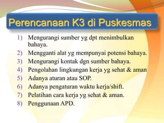 Perencanaan K3 di Puskesmas
1) Mengurangi sumber yg dpt menimbulkan
bahaya.
2) Mengganti alat yg mempunyai potensi bahaya.
3) Mengurangi kontak dgn sumber bahaya.
4) Pengolahan lingkungan kerja yg sehat & aman
5) Adanya aturan atau SOP.
6) Adanya pengaturan waktu kerja/shift.
7) Pelatihan cara kerja yg sehat & aman.
8) Penggunaan APD.
 