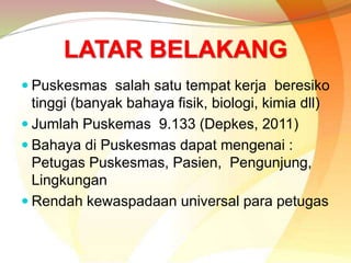 LATAR BELAKANG
 Puskesmas salah satu tempat kerja beresiko
tinggi (banyak bahaya fisik, biologi, kimia dll)
 Jumlah Puskemas 9.133 (Depkes, 2011)
 Bahaya di Puskesmas dapat mengenai :
Petugas Puskesmas, Pasien, Pengunjung,
Lingkungan
 Rendah kewaspadaan universal para petugas
 