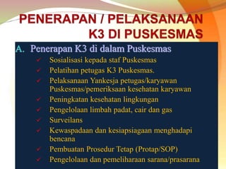 A. Penerapan K3 di dalam Puskesmas
 Sosialisasi kepada staf Puskesmas
 Pelatihan petugas K3 Puskesmas.
 Pelaksanaan Yankesja petugas/karyawan
Puskesmas/pemeriksaan kesehatan karyawan
 Peningkatan kesehatan lingkungan
 Pengelolaan limbah padat, cair dan gas
 Surveilans
 Kewaspadaan dan kesiapsiagaan menghadapi
bencana
 Pembuatan Prosedur Tetap (Protap/SOP)
 Pengelolaan dan pemeliharaan sarana/prasarana
 