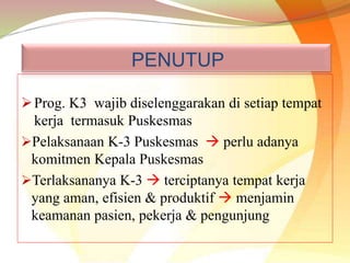 PENUTUP
Prog. K3 wajib diselenggarakan di setiap tempat
kerja termasuk Puskesmas
Pelaksanaan K-3 Puskesmas  perlu adanya
komitmen Kepala Puskesmas
Terlaksananya K-3  terciptanya tempat kerja
yang aman, efisien & produktif  menjamin
keamanan pasien, pekerja & pengunjung
 