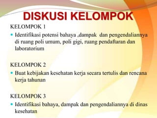 DISKUSI KELOMPOK
KELOMPOK 1
 Identifikasi potensi bahaya ,dampak dan pengendaliannya
di ruang poli umum, poli gigi, ruang pendaftaran dan
laboratorium
KELOMPOK 2
 Buat kebijakan kesehatan kerja secara tertulis dan rencana
kerja tahunan
KELOMPOK 3
 Identifikasi bahaya, dampak dan pengendaliannya di dinas
kesehatan
 