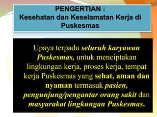 Upaya terpadu seluruh karyawan
Puskesmas, untuk menciptakan
lingkungan kerja, proses kerja, tempat
kerja Puskesmas yang sehat, aman dan
nyaman termasuk pasien,
pengunjung/pengantar orang sakit dan
masyarakat lingkungan Puskesmas.
PENGERTIAN :
Kesehatan dan Keselamatan Kerja di
Puskesmas
 
