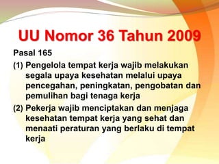 UU Nomor 36 Tahun 2009
Pasal 165
(1) Pengelola tempat kerja wajib melakukan
segala upaya kesehatan melalui upaya
pencegahan, peningkatan, pengobatan dan
pemulihan bagi tenaga kerja
(2) Pekerja wajib menciptakan dan menjaga
kesehatan tempat kerja yang sehat dan
menaati peraturan yang berlaku di tempat
kerja
 