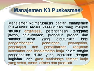 Manajemen K3 Puskesmas
Manajemen K3 merupakan bagian manajemen
Puskesmas secara keseluruhan yang meliputi
struktur organisasi, perencanaan, tanggung
jawab, pelaksanaan, prosedur, proses dan
sumber daya yang dibutuhkan bagi
pengembangan, penerapan, pencapaian,
pengkajian dan pemeliharaan kebijakan
kesehatan dan keselamatan kerja dalam rangka
pengendalian risiko yang berkaitan dengan
kegiatan kerja guna terciptanya tempat kerja
yang sehat, aman, efisien dan produktif
 