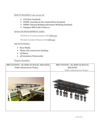 [TYPE HERE]
BIM STADARDS I am aware of:
 UAE Revit Standards
 ANZRS: Australian & New Zealand Revit Standards
 NBIMS: National Building Information Modeling Standards
 Singapore BIM Guide Version 01
LEVEL OF DEVELOPMENT (LOD):
Worked on Overseas projects with LOD 300
Worked on Indian Projects with LOD 400
BIM DELIVERABLES:
 Revit Model,
 Sheets with construction detailing
 3D Sheets
 4D simulation (Navisworks)
Project Samples:
MRT STATION – KG BARU SG BULOU, MALAYSIA
Public Infrastructure Project
MRT STATION – KG BARU SG BULOU,
MALAYSIA
Public Infrastructure Project
 