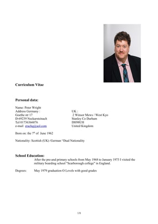 Curriculum Vitae
Personal data:
Name: Peter Wright
Address Germany : UK :
Goethe str 17 2 Winsor Mews / West Kyo
D-69239 Neckarsteinach Stanley Co Durham
Tel 01736366076 DH98UH
e-mail erachq@aol.com United Kingdom
Born on: the 7th
of June 1962
Nationality: Scottish (UK) /German “Dual Nationality
School Education:
After the pre-and primary schools from May 1968 to January 1973 I visited the
military boarding school "Scarborough college" in England.
Degrees: May 1979 graduation O Levels with good grades
1/8
 