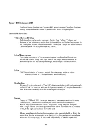 January 2001 to January 2013
Employed by the Engineering Company IKS Mannheim as a Consultant Engineer
serving many customers with the experience of a Senior design engineer
Customer References :
Teldix/ Rockwell Collins
Redesign of several avionics computers for the Euro Fighter / Typhoon and
Support of the subsequent production. Design of Head up Display Technology for
the Eurofighter, Helmet Display electronics Eurocopter. Design and manufacture of
Ground Support Test Equipments (MIL) ARINC.
Leica Micro systems,
Conception and design of electronics and optical modules in a Fluorescopy
microscope system using laser light sources and single photon detection by
photomultipliers and the subsequent image processing in raster scan mode.
Leica,
CMOS-based design of a camera module for microscopy with true colour
reproduction on an LCD monitor (not possible to date)
Bombardier,
The overall system diagnosis of "real life" data transmission problems in extremely
polluted EMC environment with practical problem solving of complete locomotive
train Scenarios with safety relevant issues in public transport.
Sensus,
Design of ISM band, fully electronic water meter transponder systems for using
radio frequency communications in a grid based communications system
Special highlight the extreme life of a single unit, using a system designed
with a single lithium ion battery potted module, which should have a 10 year life
cycle , to be replaced later as a disposable unit.
Here a special patented method was develops using magnetic fields to detect the
water flow. Special technologies were also developed to monitor and control gas
water and electricity supply in a network subject today of special importance
4/8
 