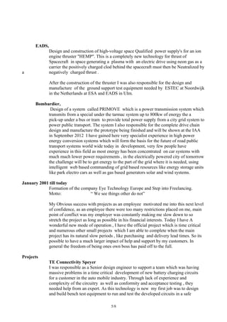 EADS,
Design and construction of high-voltage space Qualified power supply's for an ion
engine thruster "HEMP". This is a completely new technology for thrust of
Spacecraft in space generating a plasma with an electric drive using neon gas as a
carrier the positively charged clod behind the spacecraft must then be Neutralized by
a negatively charged thrust .
After the construction of the thruster I was also responsible for the design and
manufacture of the ground support test equipment needed by ESTEC at Noordwijk
in the Netherlands at ESA and EADS in Ulm.
Bombardier,
Design of a system called PRIMOVE which is a power transmission system which
transmits from a special under the tarmac system up to 800kw of energy the a
pick-up under a bus or tram to provide total power supply from a city grid system to
power public transport. The system I also responsible for the complete drive chain
design and manufacture the prototype being finished and will be shown at the IAA
in September 2012 I have gained here very specialist experience in high power
energy conversion systems which will form the basis for the future of road public
transport systems world wide today in development, very few people have
experience in this field as most energy has been concentrated on car systems with
much much lower power requirements , in the electrically powered city of tomorrow
the challenge will be to get energy to the part of the grid where it is needed, using
intelligent web based commanding of grid based resources like energy storage units
like park electro cars as well as gas based generators solar and wind systems.
January 2001 till today
Formation of the company Eye Technology Europe and Step into Freelancing.
Motto: “ We see things other do not”
My Obvious success with projects as an employee motivated me into this next level
of confidence, as an employee there were too many restrictions placed on me, main
point of conflict was my employer was constantly making me slow down to so
stretch the project as long as possible in his financial interests. Today I have A
wonderful new mode of operation , I have the official project which is time critical
and numerous other small projects which I am able to complete when the main
project has its natural slow periods , like purchasing and delivery lead times. So its
possible to have a much larger impact of help and support by my customers. In
general the freedom of being ones own boss has paid off to the full.
Projects
TE Connectivity Speyer
I was responsible as a Senior design engineer to support a team which was having
massive problems in a time critical development of new battery charging circuits
for a customer in the auto mobile industry. Through lack of experience and
complexity of the circuitry as well as conformity and acceptance testing , they
needed help from an expert. As this technology is new my first job was to design
and build bench test equipment to run and test the developed circuits in a safe
5/8
 