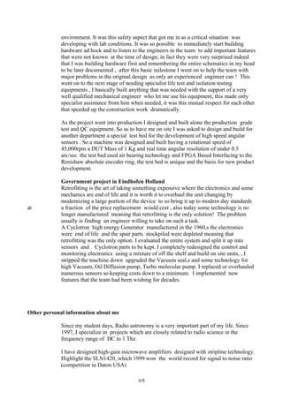 environment. It was this safety aspect that got me in as a critical situation was
developing with lab conditions. It was so possible to immediately start building
hardware ad hock and to listen to the engineers in the team to add important features
that were not known at the time of design, in fact they were very surprised indeed
that I was building hardware first and remembering the entire schematics in my head
to be later documented , after this basic milestone I went on to help the team with
major problems in the original design as only an experienced engineer can ! This
went on to the next stage of needing specialist life test and isolation testing
equipments , I basically built anything that was needed with the support of a very
well qualified mechanical engineer who let me use his equipment, this made only
specialist assistance from him when needed, it was this mutual respect for each other
that speeded up the construction work dramatically.
As the project went into production I designed and built alone the production grade
test and QC equipment. So as to have me on site I was asked to design and build for
another department a special test bed for the development of high speed angular
sensors . So a machine was designed and built having a rotational speed of
45,000rpm a DUT Mass of 1 Kg and real time angular resolution of under 0.5
arc/sec the test bed used air bearing technology and FPGA Based Interfacing to the
Renishaw absolute encoder ring, the test bed is unique and the basis for new product
development.
Government project in Eindhofen Holland
Retrofitting is the art of taking something expensive where the electronics and some
mechanics are end of life and it is worth it to overhaul the unit changing by
modernizing a large portion of the device to so bring it up to modern day standards
at a fraction of the price replacement would cost , also today some technology is no
longer manufactured meaning that retrofitting is the only solution! The problem
usually is finding an engineer willing to take on such a task.
A Cyclotron high energy Generator manufactured in the 1960,s the electronics
were end of life and the spair parts stockpiled were depleted meaning that
retrofitting was the only option. I evaluated the entire system and split it up into
sensors and Cyclotron parts to be kept. I completely redesigned the control and
monitoring electronics using a mixture of off the shelf and build on site units, , I
stripped the machine down upgraded the Vacuum seal,s and some technology for
high Vacuum, Oil Diffusion pump, Turbo molecular pump. I replaced or overhauled
numerous sensors so keeping costs down to a minimum. I implemented new
features that the team had been wishing for decades.
Other personal information about me
Since my student days, Radio astronomy is a very important part of my life. Since
1997, I specialize in projects which are closely related to radio science in the
frequency range of DC to 1 Thz.
I have designed high-gain microwave amplifiers designed with stripline technology.
Highlight the SLN1420, which 1999 won the world record for signal to noise ratio
(competition in Daton USA)
6/8
 
