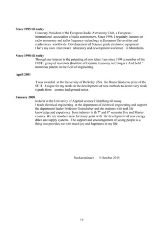 Since 1995 till today
Honorary President of the European Radio Astronomy Club, a European /
international association of radio astronomers. Since 1996, I regularly lectures on
radio astronomy and radio frequency technology at European Universities and
conferences worldwide. Developement of Science grade electronic equipment
I have my own microwave laboratory and development workshop in Mannheim.
Since 1998 till today
Through my interest in the patenting of new ideas I am since 1998 a member of the
INSTI group of inventors (Institute of German Economy in Cologne). And hold ^
numerous patents in the field of engineering.
April 2001
I was awarded at the University of Berkeley USA the Bruno Giodarno prize of the
SETI League for my work on the development of new methods to detect very weak
signals from cosmic background noise.
January 2000
lecturer at the University of Applied science Heidelberg till today
I teach electrical engineering at the department of electrical engineering and support
the department leader Professor Gottscheber and the students with real life
knowledge and experience from industry in th 7th
and 8th
semester Bsc and Master
courses. We are involved now for many years with the development of new energy
drive and supply systems. The support and encouragement of young people is a
thing that provides me with much joy and happiness in my life.
Neckarsteinach 5 October 2015
7/8
 