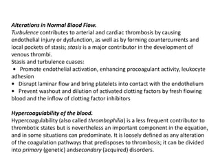 Alterations in Normal Blood Flow.
Turbulence contributes to arterial and cardiac thrombosis by causing
endothelial injury or dysfunction, as well as by forming countercurrents and
local pockets of stasis; stasis is a major contributor in the development of
venous thrombi.
Stasis and turbulence cuases:
• Promote endothelial activation, enhancing procoagulant activity, leukocyte
adhesion
• Disrupt laminar flow and bring platelets into contact with the endothelium
• Prevent washout and dilution of activated clotting factors by fresh flowing
blood and the inflow of clotting factor inhibitors
Hypercoagulability of the blood.
Hypercoagulability (also called thrombophilia) is a less frequent contributor to
thrombotic states but is nevertheless an important component in the equation,
and in some situations can predominate. It is loosely defined as any alteration
of the coagulation pathways that predisposes to thrombosis; it can be divided
into primary (genetic) andsecondary (acquired) disorders.
 