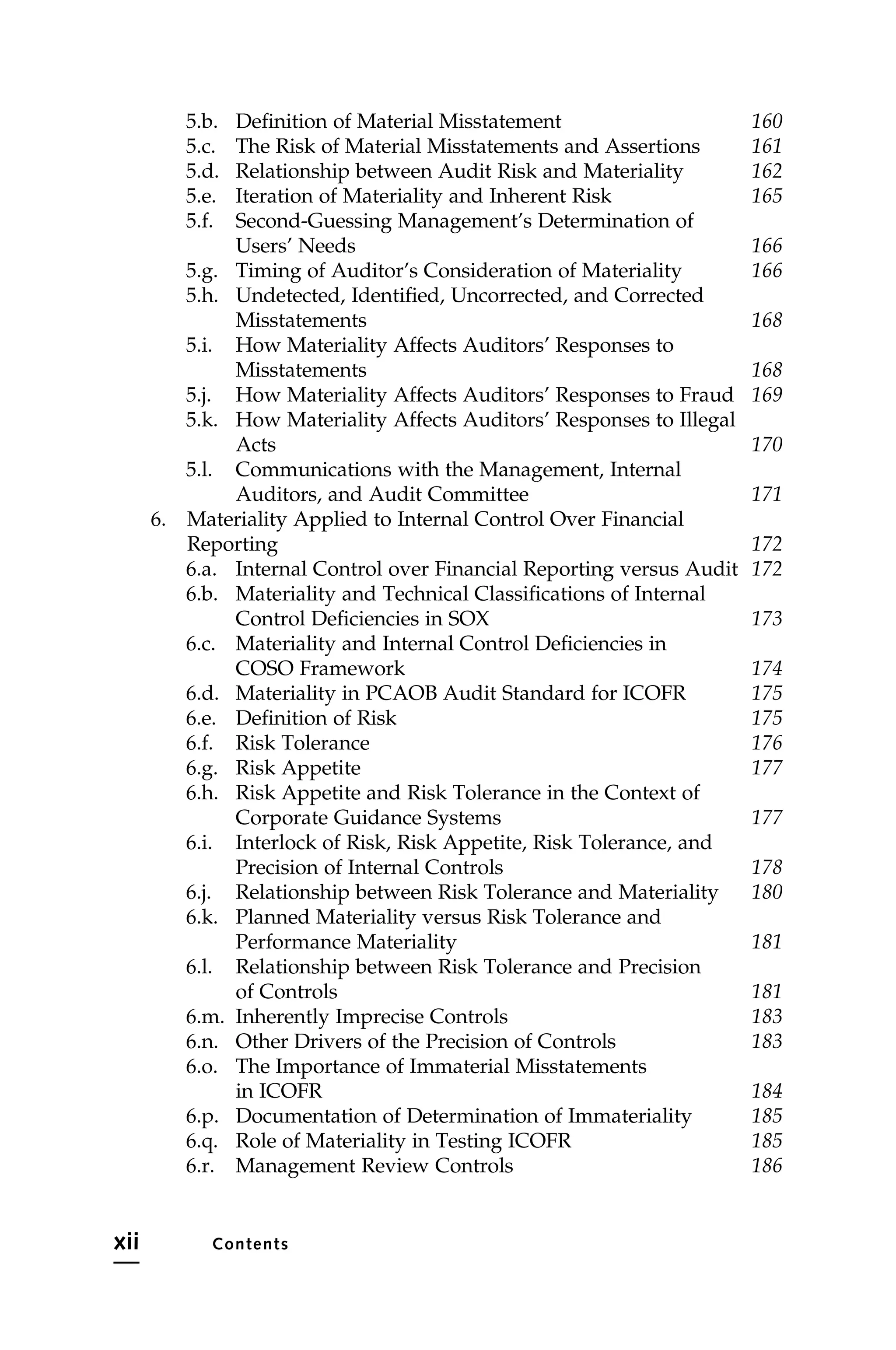 5.b. Definition of Material Misstatement 160
5.c. The Risk of Material Misstatements and Assertions 161
5.d. Relationship between Audit Risk and Materiality 162
5.e. Iteration of Materiality and Inherent Risk 165
5.f. Second-Guessing Management’s Determination of
Users’ Needs 166
5.g. Timing of Auditor’s Consideration of Materiality 166
5.h. Undetected, Identified, Uncorrected, and Corrected
Misstatements 168
5.i. How Materiality Affects Auditors’ Responses to
Misstatements 168
5.j. How Materiality Affects Auditors’ Responses to Fraud 169
5.k. How Materiality Affects Auditors’ Responses to Illegal
Acts 170
5.l. Communications with the Management, Internal
Auditors, and Audit Committee 171
6. Materiality Applied to Internal Control Over Financial
Reporting 172
6.a. Internal Control over Financial Reporting versus Audit 172
6.b. Materiality and Technical Classifications of Internal
Control Deficiencies in SOX 173
6.c. Materiality and Internal Control Deficiencies in
COSO Framework 174
6.d. Materiality in PCAOB Audit Standard for ICOFR 175
6.e. Definition of Risk 175
6.f. Risk Tolerance 176
6.g. Risk Appetite 177
6.h. Risk Appetite and Risk Tolerance in the Context of
Corporate Guidance Systems 177
6.i. Interlock of Risk, Risk Appetite, Risk Tolerance, and
Precision of Internal Controls 178
6.j. Relationship between Risk Tolerance and Materiality 180
6.k. Planned Materiality versus Risk Tolerance and
Performance Materiality 181
6.l. Relationship between Risk Tolerance and Precision
of Controls 181
6.m. Inherently Imprecise Controls 183
6.n. Other Drivers of the Precision of Controls 183
6.o. The Importance of Immaterial Misstatements
in ICOFR 184
6.p. Documentation of Determination of Immateriality 185
6.q. Role of Materiality in Testing ICOFR 185
6.r. Management Review Controls 186
xii Contents
 