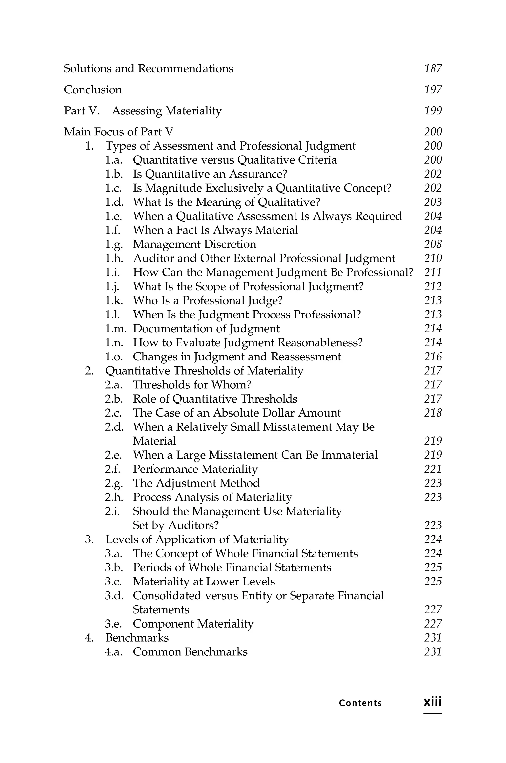 Solutions and Recommendations 187
Conclusion 197
Part V. Assessing Materiality 199
Main Focus of Part V 200
1. Types of Assessment and Professional Judgment 200
1.a. Quantitative versus Qualitative Criteria 200
1.b. Is Quantitative an Assurance? 202
1.c. Is Magnitude Exclusively a Quantitative Concept? 202
1.d. What Is the Meaning of Qualitative? 203
1.e. When a Qualitative Assessment Is Always Required 204
1.f. When a Fact Is Always Material 204
1.g. Management Discretion 208
1.h. Auditor and Other External Professional Judgment 210
1.i. How Can the Management Judgment Be Professional? 211
1.j. What Is the Scope of Professional Judgment? 212
1.k. Who Is a Professional Judge? 213
1.l. When Is the Judgment Process Professional? 213
1.m. Documentation of Judgment 214
1.n. How to Evaluate Judgment Reasonableness? 214
1.o. Changes in Judgment and Reassessment 216
2. Quantitative Thresholds of Materiality 217
2.a. Thresholds for Whom? 217
2.b. Role of Quantitative Thresholds 217
2.c. The Case of an Absolute Dollar Amount 218
2.d. When a Relatively Small Misstatement May Be
Material 219
2.e. When a Large Misstatement Can Be Immaterial 219
2.f. Performance Materiality 221
2.g. The Adjustment Method 223
2.h. Process Analysis of Materiality 223
2.i. Should the Management Use Materiality
Set by Auditors? 223
3. Levels of Application of Materiality 224
3.a. The Concept of Whole Financial Statements 224
3.b. Periods of Whole Financial Statements 225
3.c. Materiality at Lower Levels 225
3.d. Consolidated versus Entity or Separate Financial
Statements 227
3.e. Component Materiality 227
4. Benchmarks 231
4.a. Common Benchmarks 231
Contents xiii
 