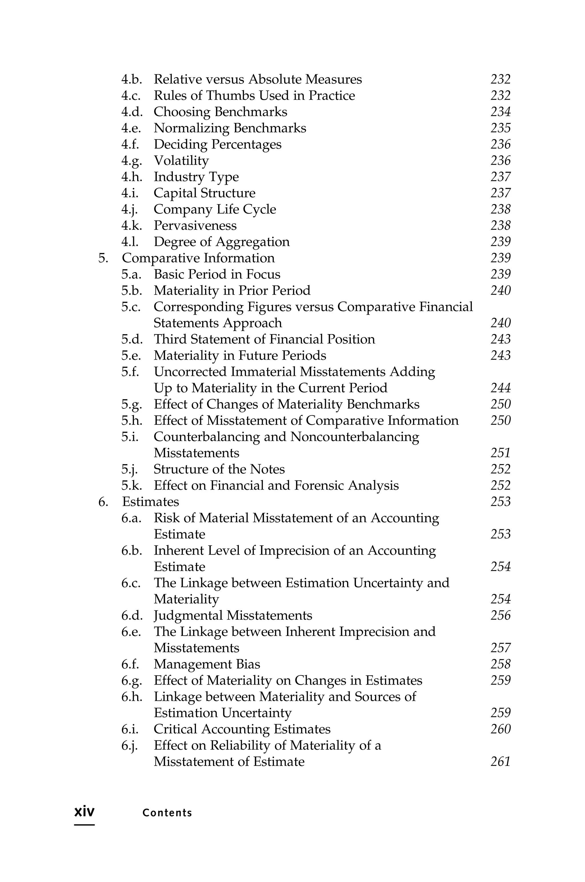 4.b. Relative versus Absolute Measures 232
4.c. Rules of Thumbs Used in Practice 232
4.d. Choosing Benchmarks 234
4.e. Normalizing Benchmarks 235
4.f. Deciding Percentages 236
4.g. Volatility 236
4.h. Industry Type 237
4.i. Capital Structure 237
4.j. Company Life Cycle 238
4.k. Pervasiveness 238
4.l. Degree of Aggregation 239
5. Comparative Information 239
5.a. Basic Period in Focus 239
5.b. Materiality in Prior Period 240
5.c. Corresponding Figures versus Comparative Financial
Statements Approach 240
5.d. Third Statement of Financial Position 243
5.e. Materiality in Future Periods 243
5.f. Uncorrected Immaterial Misstatements Adding
Up to Materiality in the Current Period 244
5.g. Effect of Changes of Materiality Benchmarks 250
5.h. Effect of Misstatement of Comparative Information 250
5.i. Counterbalancing and Noncounterbalancing
Misstatements 251
5.j. Structure of the Notes 252
5.k. Effect on Financial and Forensic Analysis 252
6. Estimates 253
6.a. Risk of Material Misstatement of an Accounting
Estimate 253
6.b. Inherent Level of Imprecision of an Accounting
Estimate 254
6.c. The Linkage between Estimation Uncertainty and
Materiality 254
6.d. Judgmental Misstatements 256
6.e. The Linkage between Inherent Imprecision and
Misstatements 257
6.f. Management Bias 258
6.g. Effect of Materiality on Changes in Estimates 259
6.h. Linkage between Materiality and Sources of
Estimation Uncertainty 259
6.i. Critical Accounting Estimates 260
6.j. Effect on Reliability of Materiality of a
Misstatement of Estimate 261
xiv Contents
 