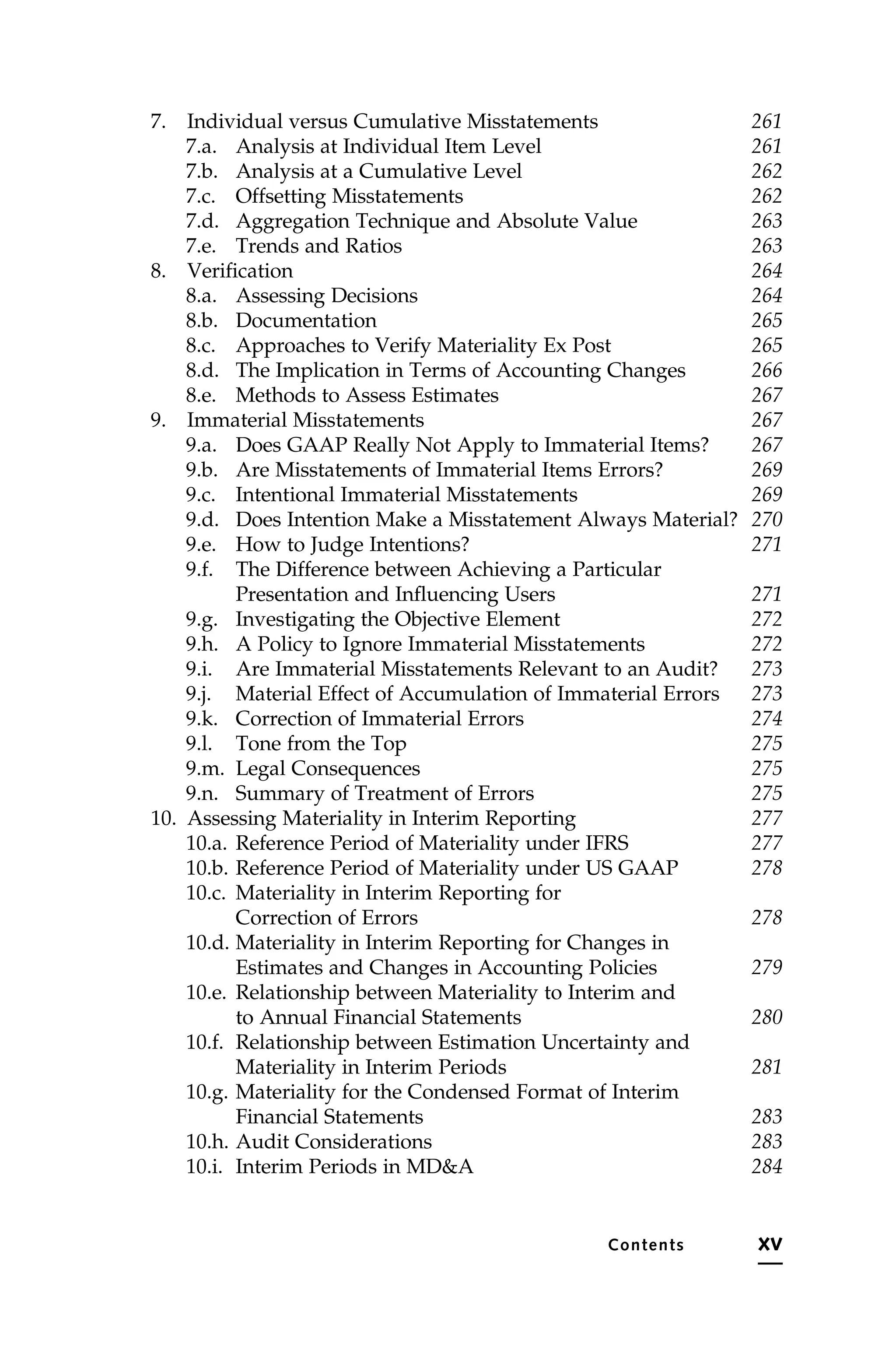 7. Individual versus Cumulative Misstatements 261
7.a. Analysis at Individual Item Level 261
7.b. Analysis at a Cumulative Level 262
7.c. Offsetting Misstatements 262
7.d. Aggregation Technique and Absolute Value 263
7.e. Trends and Ratios 263
8. Verification 264
8.a. Assessing Decisions 264
8.b. Documentation 265
8.c. Approaches to Verify Materiality Ex Post 265
8.d. The Implication in Terms of Accounting Changes 266
8.e. Methods to Assess Estimates 267
9. Immaterial Misstatements 267
9.a. Does GAAP Really Not Apply to Immaterial Items? 267
9.b. Are Misstatements of Immaterial Items Errors? 269
9.c. Intentional Immaterial Misstatements 269
9.d. Does Intention Make a Misstatement Always Material? 270
9.e. How to Judge Intentions? 271
9.f. The Difference between Achieving a Particular
Presentation and Influencing Users 271
9.g. Investigating the Objective Element 272
9.h. A Policy to Ignore Immaterial Misstatements 272
9.i. Are Immaterial Misstatements Relevant to an Audit? 273
9.j. Material Effect of Accumulation of Immaterial Errors 273
9.k. Correction of Immaterial Errors 274
9.l. Tone from the Top 275
9.m. Legal Consequences 275
9.n. Summary of Treatment of Errors 275
10. Assessing Materiality in Interim Reporting 277
10.a. Reference Period of Materiality under IFRS 277
10.b. Reference Period of Materiality under US GAAP 278
10.c. Materiality in Interim Reporting for
Correction of Errors 278
10.d. Materiality in Interim Reporting for Changes in
Estimates and Changes in Accounting Policies 279
10.e. Relationship between Materiality to Interim and
to Annual Financial Statements 280
10.f. Relationship between Estimation Uncertainty and
Materiality in Interim Periods 281
10.g. Materiality for the Condensed Format of Interim
Financial Statements 283
10.h. Audit Considerations 283
10.i. Interim Periods in MD&A 284
Contents xv
 
