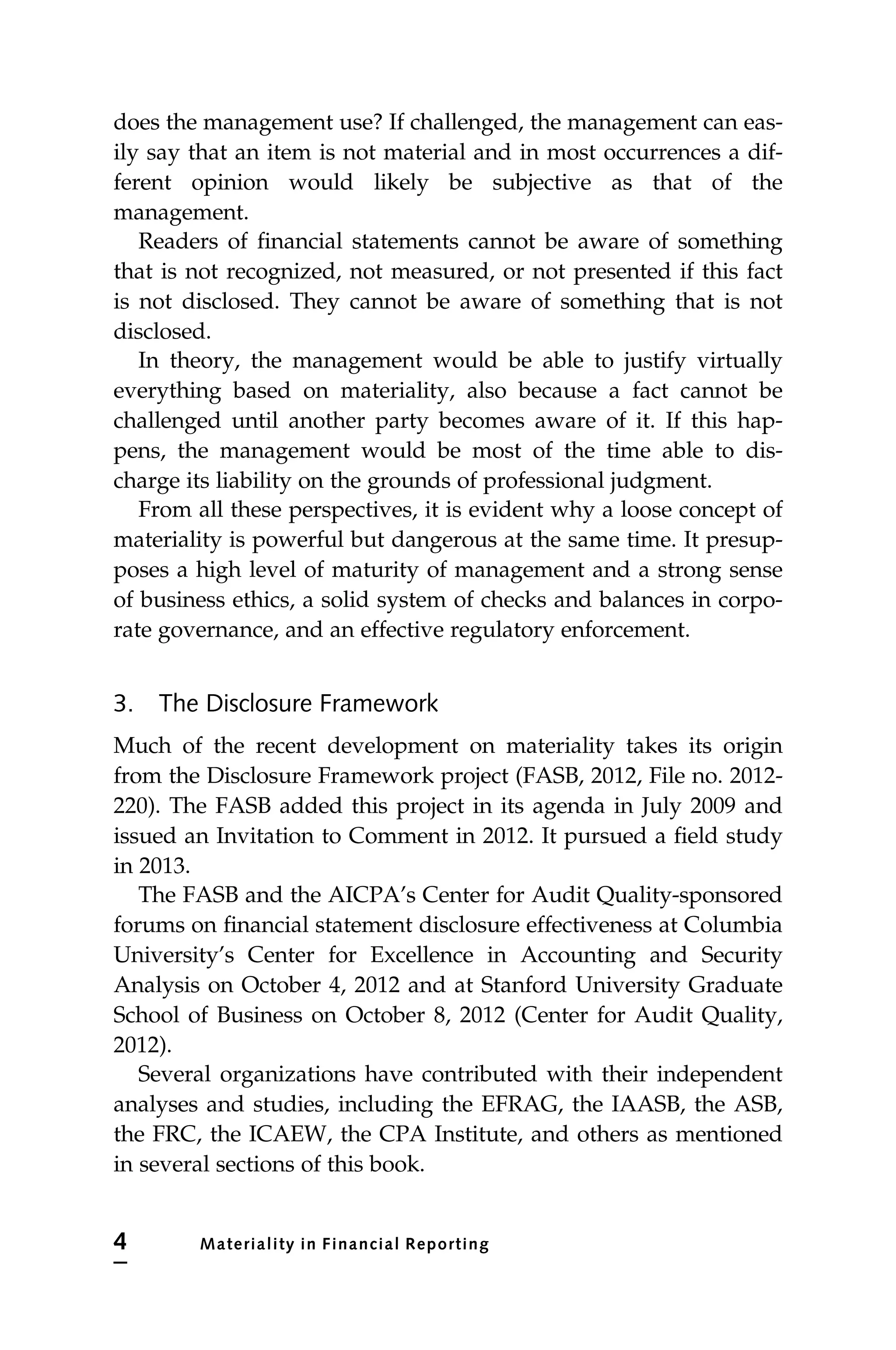 does the management use? If challenged, the management can eas-
ily say that an item is not material and in most occurrences a dif-
ferent opinion would likely be subjective as that of the
management.
Readers of financial statements cannot be aware of something
that is not recognized, not measured, or not presented if this fact
is not disclosed. They cannot be aware of something that is not
disclosed.
In theory, the management would be able to justify virtually
everything based on materiality, also because a fact cannot be
challenged until another party becomes aware of it. If this hap-
pens, the management would be most of the time able to dis-
charge its liability on the grounds of professional judgment.
From all these perspectives, it is evident why a loose concept of
materiality is powerful but dangerous at the same time. It presup-
poses a high level of maturity of management and a strong sense
of business ethics, a solid system of checks and balances in corpo-
rate governance, and an effective regulatory enforcement.
3. The Disclosure Framework
Much of the recent development on materiality takes its origin
from the Disclosure Framework project (FASB, 2012, File no. 2012-
220). The FASB added this project in its agenda in July 2009 and
issued an Invitation to Comment in 2012. It pursued a field study
in 2013.
The FASB and the AICPA’s Center for Audit Quality-sponsored
forums on financial statement disclosure effectiveness at Columbia
University’s Center for Excellence in Accounting and Security
Analysis on October 4, 2012 and at Stanford University Graduate
School of Business on October 8, 2012 (Center for Audit Quality,
2012).
Several organizations have contributed with their independent
analyses and studies, including the EFRAG, the IAASB, the ASB,
the FRC, the ICAEW, the CPA Institute, and others as mentioned
in several sections of this book.
4 Materiality in Financial Reporting
 