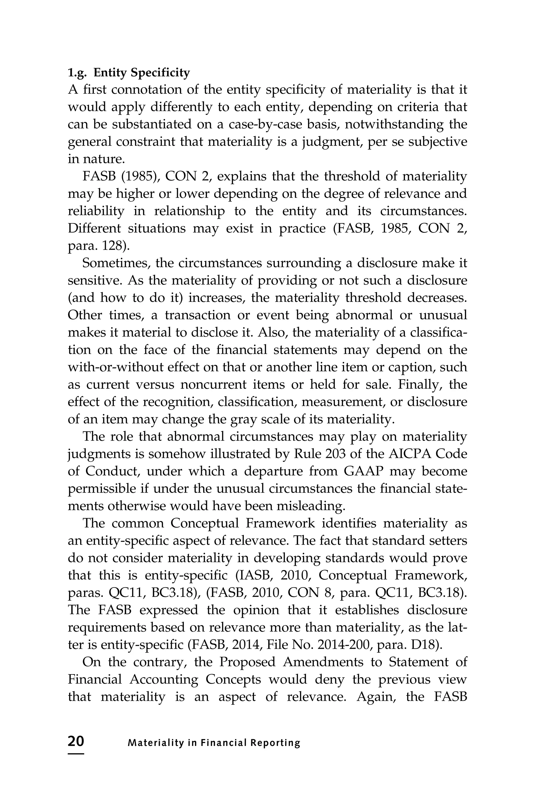 1.g. Entity Specificity
A first connotation of the entity specificity of materiality is that it
would apply differently to each entity, depending on criteria that
can be substantiated on a case-by-case basis, notwithstanding the
general constraint that materiality is a judgment, per se subjective
in nature.
FASB (1985), CON 2, explains that the threshold of materiality
may be higher or lower depending on the degree of relevance and
reliability in relationship to the entity and its circumstances.
Different situations may exist in practice (FASB, 1985, CON 2,
para. 128).
Sometimes, the circumstances surrounding a disclosure make it
sensitive. As the materiality of providing or not such a disclosure
(and how to do it) increases, the materiality threshold decreases.
Other times, a transaction or event being abnormal or unusual
makes it material to disclose it. Also, the materiality of a classifica-
tion on the face of the financial statements may depend on the
with-or-without effect on that or another line item or caption, such
as current versus noncurrent items or held for sale. Finally, the
effect of the recognition, classification, measurement, or disclosure
of an item may change the gray scale of its materiality.
The role that abnormal circumstances may play on materiality
judgments is somehow illustrated by Rule 203 of the AICPA Code
of Conduct, under which a departure from GAAP may become
permissible if under the unusual circumstances the financial state-
ments otherwise would have been misleading.
The common Conceptual Framework identifies materiality as
an entity-specific aspect of relevance. The fact that standard setters
do not consider materiality in developing standards would prove
that this is entity-specific (IASB, 2010, Conceptual Framework,
paras. QC11, BC3.18), (FASB, 2010, CON 8, para. QC11, BC3.18).
The FASB expressed the opinion that it establishes disclosure
requirements based on relevance more than materiality, as the lat-
ter is entity-specific (FASB, 2014, File No. 2014-200, para. D18).
On the contrary, the Proposed Amendments to Statement of
Financial Accounting Concepts would deny the previous view
that materiality is an aspect of relevance. Again, the FASB
20 Materiality in Financial Reporting
 