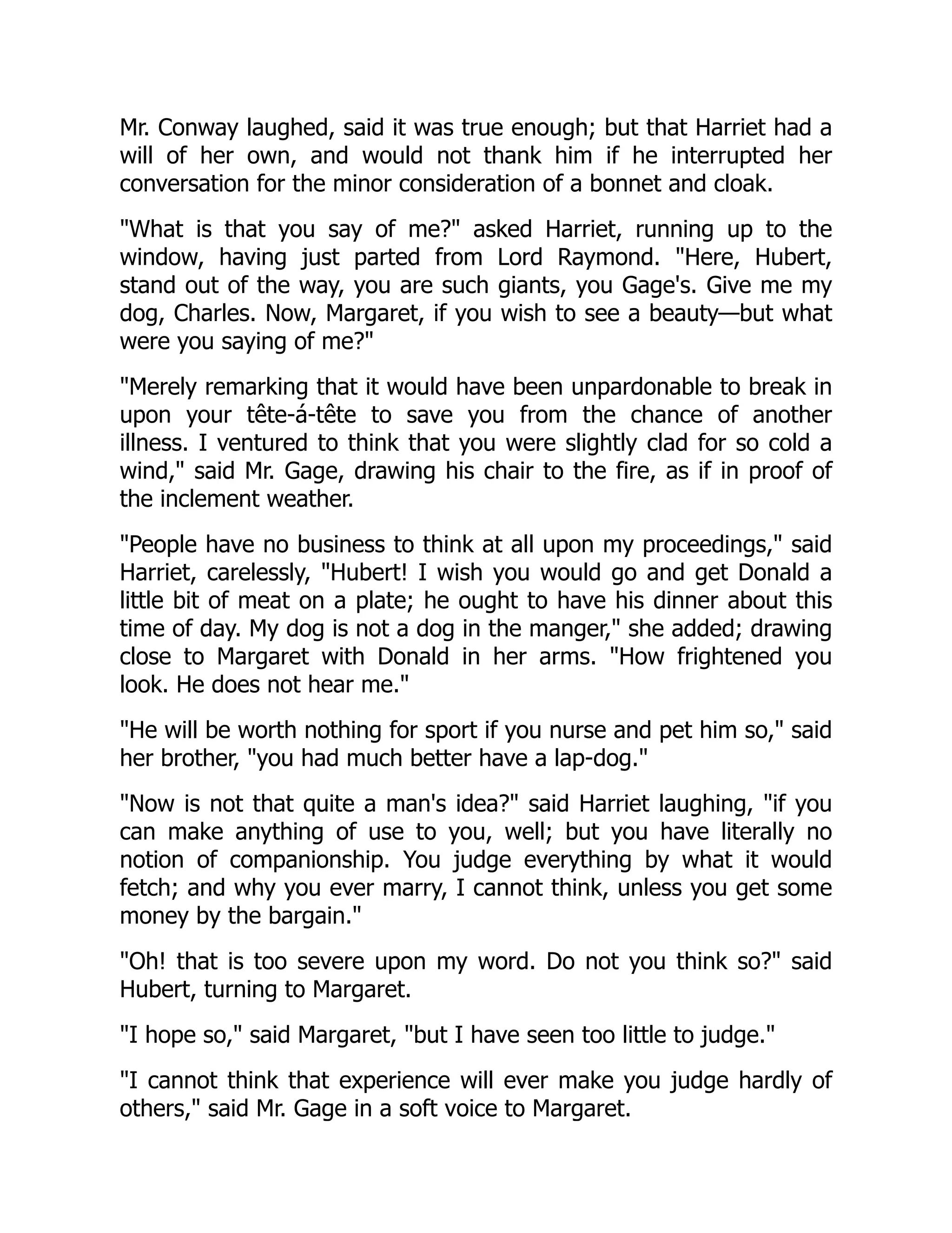 Mr. Conway laughed, said it was true enough; but that Harriet had a
will of her own, and would not thank him if he interrupted her
conversation for the minor consideration of a bonnet and cloak.
What is that you say of me? asked Harriet, running up to the
window, having just parted from Lord Raymond. Here, Hubert,
stand out of the way, you are such giants, you Gage's. Give me my
dog, Charles. Now, Margaret, if you wish to see a beauty—but what
were you saying of me?
Merely remarking that it would have been unpardonable to break in
upon your tête-á-tête to save you from the chance of another
illness. I ventured to think that you were slightly clad for so cold a
wind, said Mr. Gage, drawing his chair to the fire, as if in proof of
the inclement weather.
People have no business to think at all upon my proceedings, said
Harriet, carelessly, Hubert! I wish you would go and get Donald a
little bit of meat on a plate; he ought to have his dinner about this
time of day. My dog is not a dog in the manger, she added; drawing
close to Margaret with Donald in her arms. How frightened you
look. He does not hear me.
He will be worth nothing for sport if you nurse and pet him so, said
her brother, you had much better have a lap-dog.
Now is not that quite a man's idea? said Harriet laughing, if you
can make anything of use to you, well; but you have literally no
notion of companionship. You judge everything by what it would
fetch; and why you ever marry, I cannot think, unless you get some
money by the bargain.
Oh! that is too severe upon my word. Do not you think so? said
Hubert, turning to Margaret.
I hope so, said Margaret, but I have seen too little to judge.
I cannot think that experience will ever make you judge hardly of
others, said Mr. Gage in a soft voice to Margaret.
 