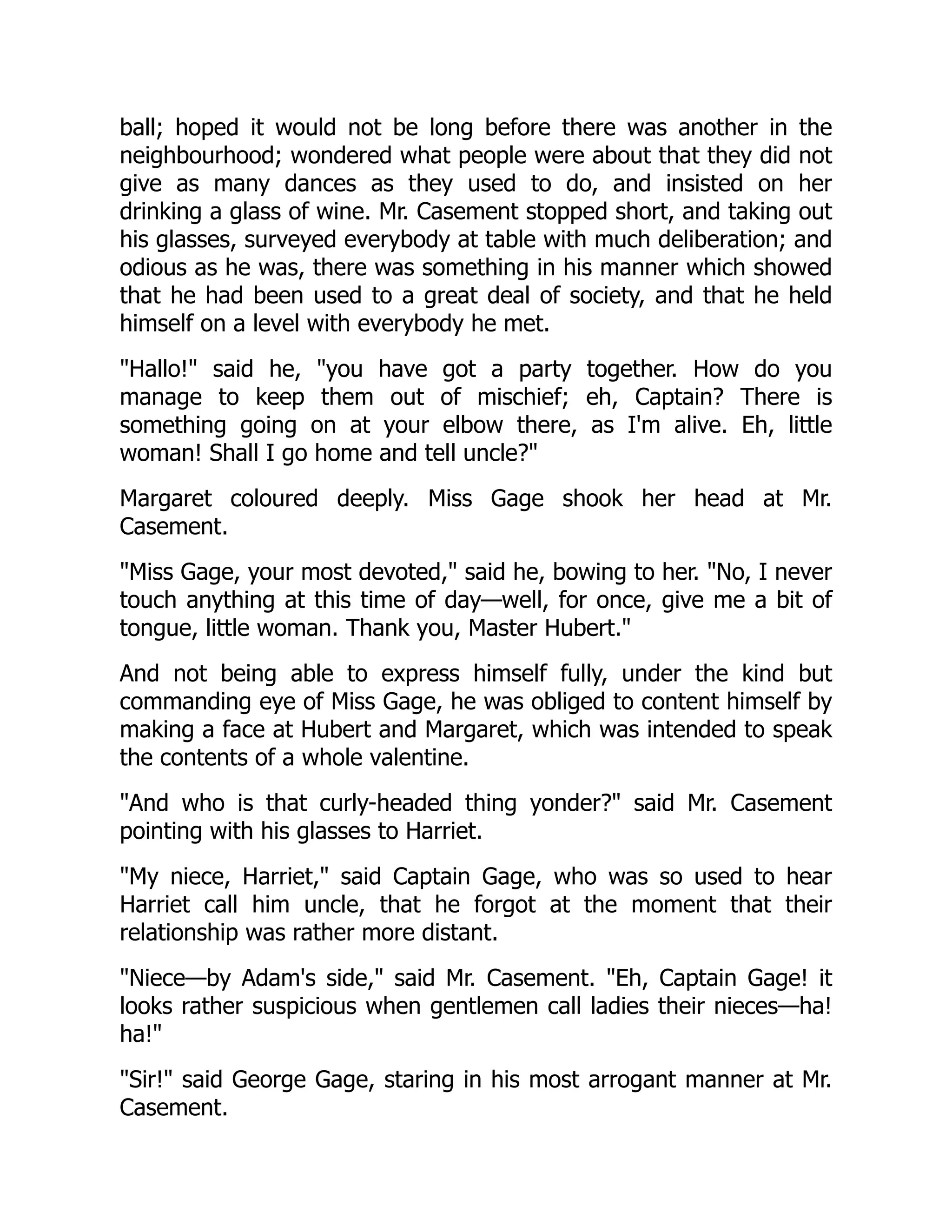 ball; hoped it would not be long before there was another in the
neighbourhood; wondered what people were about that they did not
give as many dances as they used to do, and insisted on her
drinking a glass of wine. Mr. Casement stopped short, and taking out
his glasses, surveyed everybody at table with much deliberation; and
odious as he was, there was something in his manner which showed
that he had been used to a great deal of society, and that he held
himself on a level with everybody he met.
Hallo! said he, you have got a party together. How do you
manage to keep them out of mischief; eh, Captain? There is
something going on at your elbow there, as I'm alive. Eh, little
woman! Shall I go home and tell uncle?
Margaret coloured deeply. Miss Gage shook her head at Mr.
Casement.
Miss Gage, your most devoted, said he, bowing to her. No, I never
touch anything at this time of day—well, for once, give me a bit of
tongue, little woman. Thank you, Master Hubert.
And not being able to express himself fully, under the kind but
commanding eye of Miss Gage, he was obliged to content himself by
making a face at Hubert and Margaret, which was intended to speak
the contents of a whole valentine.
And who is that curly-headed thing yonder? said Mr. Casement
pointing with his glasses to Harriet.
My niece, Harriet, said Captain Gage, who was so used to hear
Harriet call him uncle, that he forgot at the moment that their
relationship was rather more distant.
Niece—by Adam's side, said Mr. Casement. Eh, Captain Gage! it
looks rather suspicious when gentlemen call ladies their nieces—ha!
ha!
Sir! said George Gage, staring in his most arrogant manner at Mr.
Casement.
 