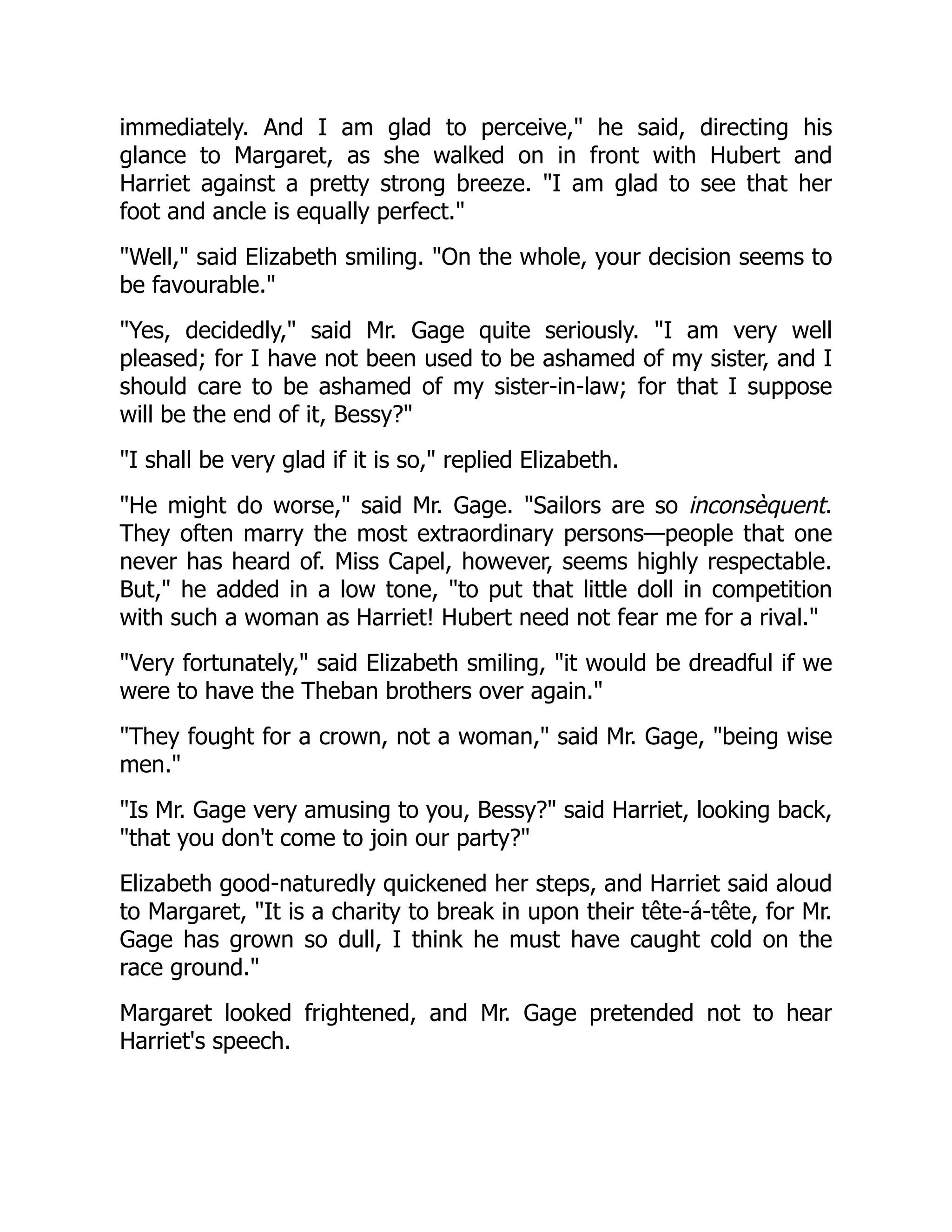 immediately. And I am glad to perceive, he said, directing his
glance to Margaret, as she walked on in front with Hubert and
Harriet against a pretty strong breeze. I am glad to see that her
foot and ancle is equally perfect.
Well, said Elizabeth smiling. On the whole, your decision seems to
be favourable.
Yes, decidedly, said Mr. Gage quite seriously. I am very well
pleased; for I have not been used to be ashamed of my sister, and I
should care to be ashamed of my sister-in-law; for that I suppose
will be the end of it, Bessy?
I shall be very glad if it is so, replied Elizabeth.
He might do worse, said Mr. Gage. Sailors are so inconsèquent.
They often marry the most extraordinary persons—people that one
never has heard of. Miss Capel, however, seems highly respectable.
But, he added in a low tone, to put that little doll in competition
with such a woman as Harriet! Hubert need not fear me for a rival.
Very fortunately, said Elizabeth smiling, it would be dreadful if we
were to have the Theban brothers over again.
They fought for a crown, not a woman, said Mr. Gage, being wise
men.
Is Mr. Gage very amusing to you, Bessy? said Harriet, looking back,
that you don't come to join our party?
Elizabeth good-naturedly quickened her steps, and Harriet said aloud
to Margaret, It is a charity to break in upon their tête-á-tête, for Mr.
Gage has grown so dull, I think he must have caught cold on the
race ground.
Margaret looked frightened, and Mr. Gage pretended not to hear
Harriet's speech.
 