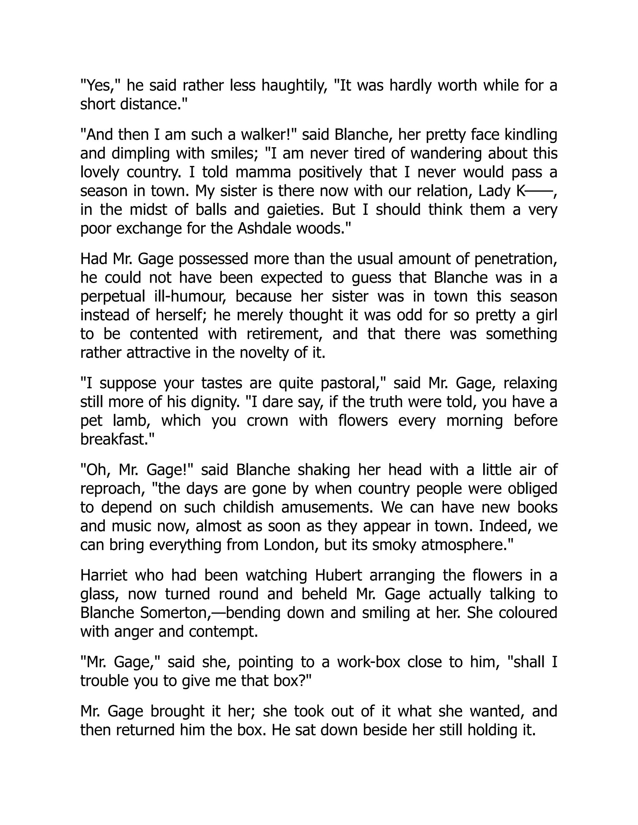 Yes, he said rather less haughtily, It was hardly worth while for a
short distance.
And then I am such a walker! said Blanche, her pretty face kindling
and dimpling with smiles; I am never tired of wandering about this
lovely country. I told mamma positively that I never would pass a
season in town. My sister is there now with our relation, Lady K——,
in the midst of balls and gaieties. But I should think them a very
poor exchange for the Ashdale woods.
Had Mr. Gage possessed more than the usual amount of penetration,
he could not have been expected to guess that Blanche was in a
perpetual ill-humour, because her sister was in town this season
instead of herself; he merely thought it was odd for so pretty a girl
to be contented with retirement, and that there was something
rather attractive in the novelty of it.
I suppose your tastes are quite pastoral, said Mr. Gage, relaxing
still more of his dignity. I dare say, if the truth were told, you have a
pet lamb, which you crown with flowers every morning before
breakfast.
Oh, Mr. Gage! said Blanche shaking her head with a little air of
reproach, the days are gone by when country people were obliged
to depend on such childish amusements. We can have new books
and music now, almost as soon as they appear in town. Indeed, we
can bring everything from London, but its smoky atmosphere.
Harriet who had been watching Hubert arranging the flowers in a
glass, now turned round and beheld Mr. Gage actually talking to
Blanche Somerton,—bending down and smiling at her. She coloured
with anger and contempt.
Mr. Gage, said she, pointing to a work-box close to him, shall I
trouble you to give me that box?
Mr. Gage brought it her; she took out of it what she wanted, and
then returned him the box. He sat down beside her still holding it.
 