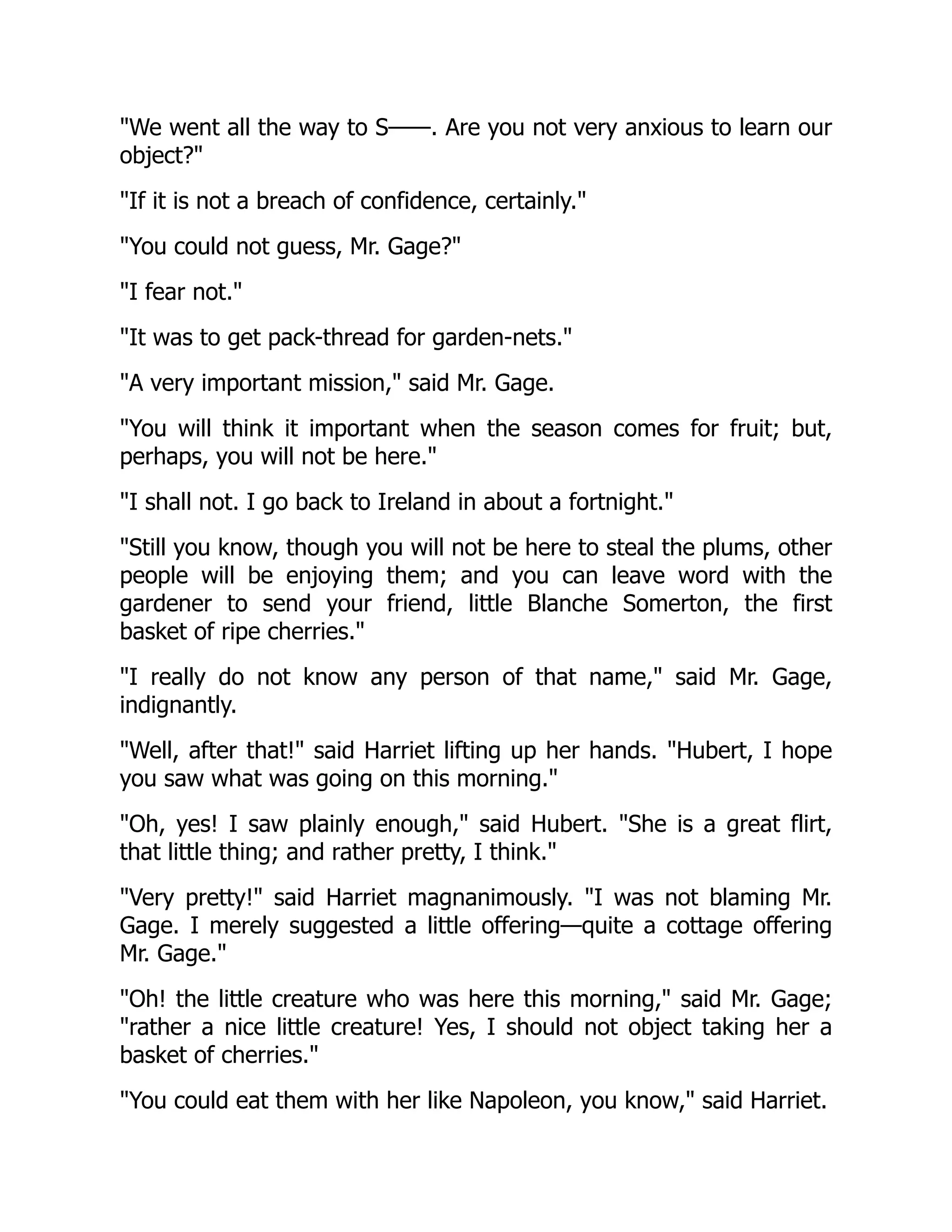 We went all the way to S——. Are you not very anxious to learn our
object?
If it is not a breach of confidence, certainly.
You could not guess, Mr. Gage?
I fear not.
It was to get pack-thread for garden-nets.
A very important mission, said Mr. Gage.
You will think it important when the season comes for fruit; but,
perhaps, you will not be here.
I shall not. I go back to Ireland in about a fortnight.
Still you know, though you will not be here to steal the plums, other
people will be enjoying them; and you can leave word with the
gardener to send your friend, little Blanche Somerton, the first
basket of ripe cherries.
I really do not know any person of that name, said Mr. Gage,
indignantly.
Well, after that! said Harriet lifting up her hands. Hubert, I hope
you saw what was going on this morning.
Oh, yes! I saw plainly enough, said Hubert. She is a great flirt,
that little thing; and rather pretty, I think.
Very pretty! said Harriet magnanimously. I was not blaming Mr.
Gage. I merely suggested a little offering—quite a cottage offering
Mr. Gage.
Oh! the little creature who was here this morning, said Mr. Gage;
rather a nice little creature! Yes, I should not object taking her a
basket of cherries.
You could eat them with her like Napoleon, you know, said Harriet.
 
