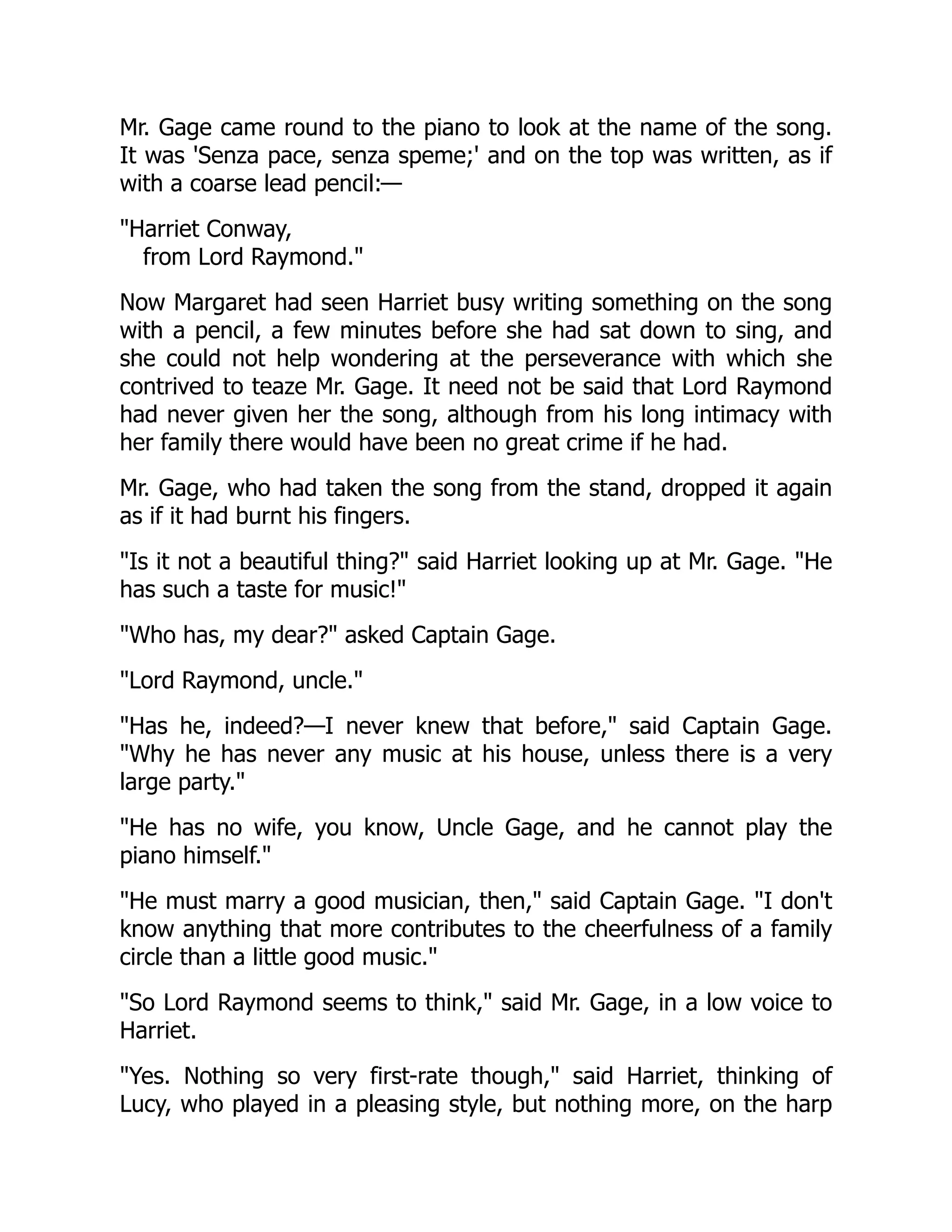 Mr. Gage came round to the piano to look at the name of the song.
It was 'Senza pace, senza speme;' and on the top was written, as if
with a coarse lead pencil:—
Harriet Conway,
from Lord Raymond.
Now Margaret had seen Harriet busy writing something on the song
with a pencil, a few minutes before she had sat down to sing, and
she could not help wondering at the perseverance with which she
contrived to teaze Mr. Gage. It need not be said that Lord Raymond
had never given her the song, although from his long intimacy with
her family there would have been no great crime if he had.
Mr. Gage, who had taken the song from the stand, dropped it again
as if it had burnt his fingers.
Is it not a beautiful thing? said Harriet looking up at Mr. Gage. He
has such a taste for music!
Who has, my dear? asked Captain Gage.
Lord Raymond, uncle.
Has he, indeed?—I never knew that before, said Captain Gage.
Why he has never any music at his house, unless there is a very
large party.
He has no wife, you know, Uncle Gage, and he cannot play the
piano himself.
He must marry a good musician, then, said Captain Gage. I don't
know anything that more contributes to the cheerfulness of a family
circle than a little good music.
So Lord Raymond seems to think, said Mr. Gage, in a low voice to
Harriet.
Yes. Nothing so very first-rate though, said Harriet, thinking of
Lucy, who played in a pleasing style, but nothing more, on the harp
 
