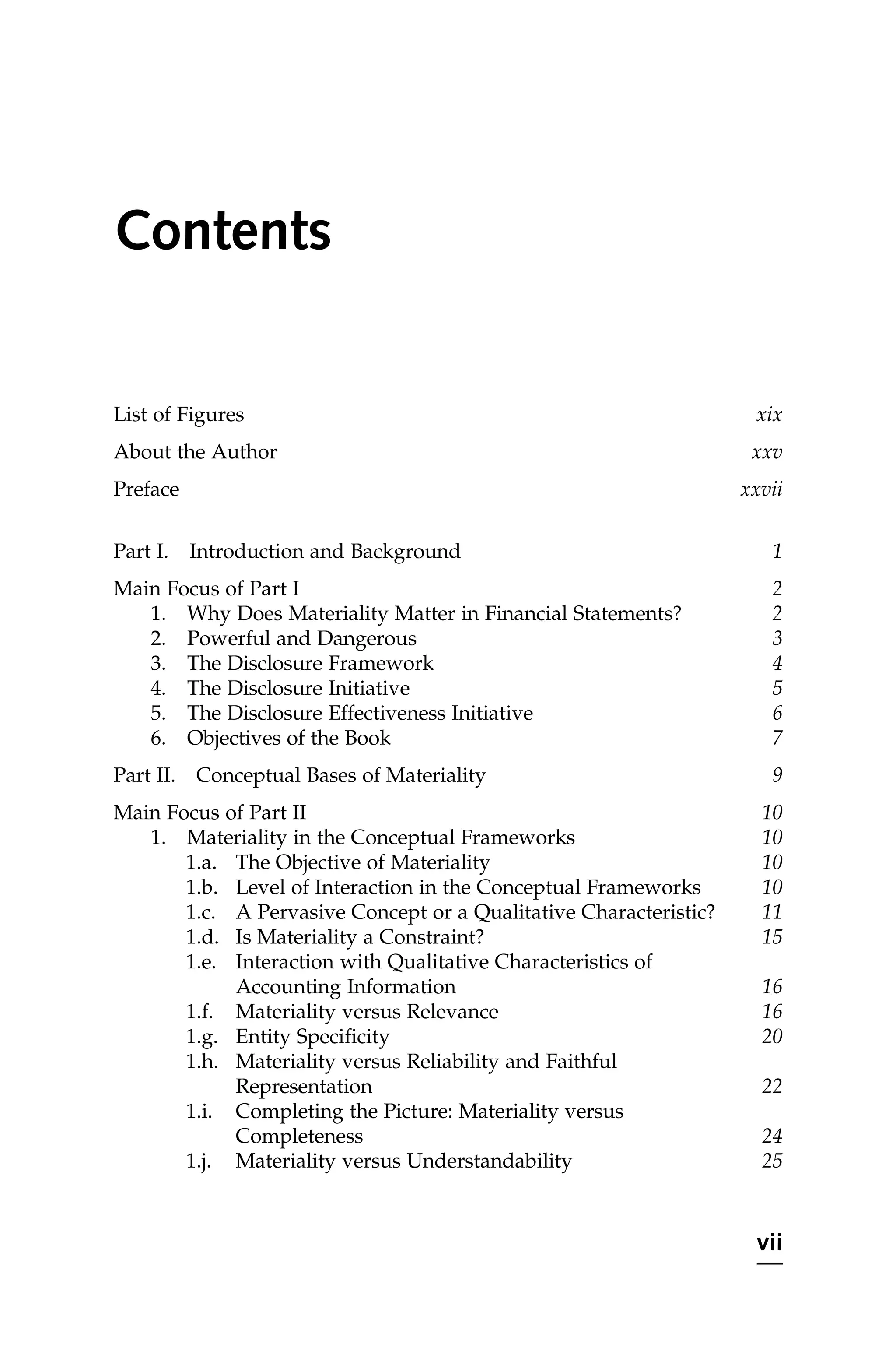 Contents
List of Figures xix
About the Author xxv
Preface xxvii
Part I. Introduction and Background 1
Main Focus of Part I 2
1. Why Does Materiality Matter in Financial Statements? 2
2. Powerful and Dangerous 3
3. The Disclosure Framework 4
4. The Disclosure Initiative 5
5. The Disclosure Effectiveness Initiative 6
6. Objectives of the Book 7
Part II. Conceptual Bases of Materiality 9
Main Focus of Part II 10
1. Materiality in the Conceptual Frameworks 10
1.a. The Objective of Materiality 10
1.b. Level of Interaction in the Conceptual Frameworks 10
1.c. A Pervasive Concept or a Qualitative Characteristic? 11
1.d. Is Materiality a Constraint? 15
1.e. Interaction with Qualitative Characteristics of
Accounting Information 16
1.f. Materiality versus Relevance 16
1.g. Entity Specificity 20
1.h. Materiality versus Reliability and Faithful
Representation 22
1.i. Completing the Picture: Materiality versus
Completeness 24
1.j. Materiality versus Understandability 25
vii
 