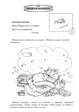 Доскажи словечко.
Наша Мурка спит и слышит,
Как в углу скребутся...
(мыши)
Кошка спит и видит во сне мышек: «Мышки, мышки вкусные
малышки».
Обведи контуры мышек по точкам и дорисуй, повторяя
чистоговорку: «Тише, мыши, не шумите. Нашу кошку не будите.»
Сколько мышек увидела кошка во сне?
 