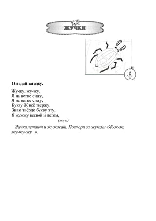 Отгадай загадку.
Жу-жу, жу-жу,
Я на ветке сижу,
Я на ветке сижу,
Букву Ж всё твержу.
Знаю твёрдо букву эту,
Я жужжу весной и летом,
(жук)
Жучки летают и жужжат. Повтори за жуками «Ж-ж-ж,
жу-жу-жу...».
 