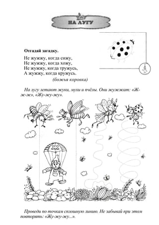 Отгадай загадку.
Не жужжу, когда сижу,
Не жужжу, когда хожу,
Не жужжу, когда тружусь,
А жужжу, когда кружусь.
(божья коровка)
На лугу летают жуки, мухи и пчёлы. Они жужжат: «Ж-
ж-ж», «Жу-жу-жу».
Проведи по точкам сплошную линию. Не забывай при этом
повторять: «Жу-жу-жу...».
 
