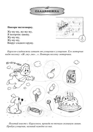 Повтори чистоговорку.
Жу-жу-жу, жу-жу-жу,
Я моторчик завожу.
Жу-жу-жу,
Жу-жу-жу,
Вокруг сладкого кружу.
Карлсон-сладкоежка летает от угощения к угощению. Его моторчик
поёт песенку: «Ж-,жу-,жи-...». Повтори песенку моторчика.
Полетай вместе с Карлсоном, проведи по точкам сплошную линию.
Пробуя угощения, называй каждое из них.
 