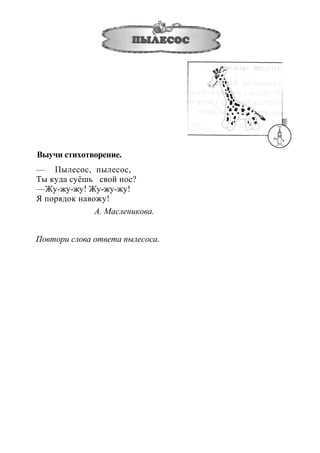 Выучи стихотворение.
— Пылесос, пылесос,
Ты куда суёшь свой нос?
—Жу-жу-жу! Жу-жу-жу!
Я порядок навожу!
А. Масленикова.
Повтори слова ответа пылесоса.
 