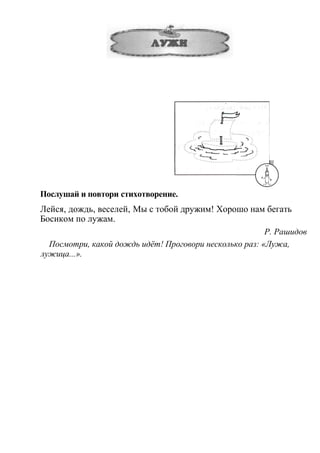 Послушай и повтори стихотворение.
Лейся, дождь, веселей, Мы с тобой дружим! Хорошо нам бегать
Босиком по лужам.
Р. Рашидов
Посмотри, какой дождь идёт! Проговори несколько раз: «Лужа,
лужица...».
 