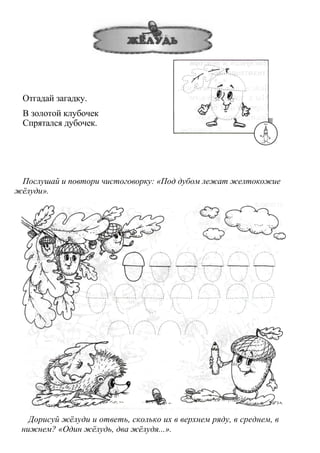 Отгадай загадку.
В золотой клубочек
Спрятался дубочек.
Послушай и повтори чистоговорку: «Под дубом лежат желтокожие
жёлуди».
Дорисуй жёлуди и ответь, сколько их в верхнем ряду, в среднем, в
нижнем? «Один жёлудь, два жёлудя...».
 