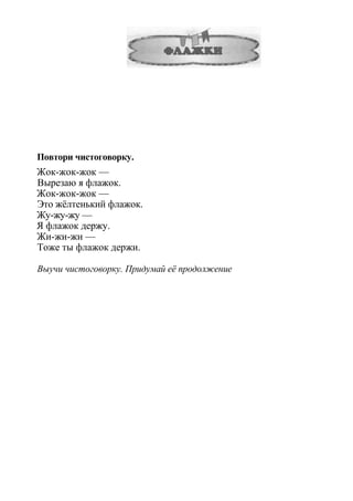 Повтори чистоговорку.
Жок-жок-жок —
Вырезаю я флажок.
Жок-жок-жок —
Это жёлтенький флажок.
Жу-жу-жу —
Я флажок держу.
Жи-жи-жи —
Тоже ты флажок держи.
Выучи чистоговорку. Придумай её продолжение
 