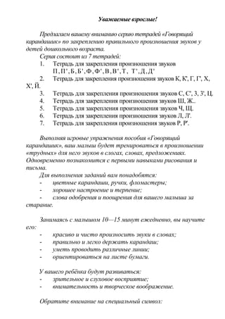 Уважаемые взрослые!
Предлагаем вашему вниманию серию тетрадей «Говорящий
карандашик» по закреплению правильного произношения звуков у
детей дошкольного возраста.
Серия состоит из 7 тетрадей:
1. Тетрадь для закрепления произношения звуков
П,П',Б,Б',Ф,Ф',В,В',Т, Т',Д,Д'
2. Тетрадь для закрепления произношения звуков К, К', Г, Г', X,
X', Й.
3. Тетрадь для закрепления произношения звуков С, С', 3, 3', Ц.
4. Тетрадь для закрепления произношения звуков Ш, Ж..
5. Тетрадь для закрепления произношения звуков Ч, Щ.
6. Тетрадь для закрепления произношения звуков Л, Л'.
7. Тетрадь для закрепления произношения звуков Р, Р'.
Выполняя игровые упражнения пособия «Говорящий
карандашик», ваш малыш будет тренироваться в произношении
«трудных» для него звуков в слогах, словах, предложениях.
Одновременно познакомится с первыми навыками рисования и
письма.
Для выполнения заданий вам понадобятся:
- цветные карандаши, ручки, фломастеры;
- хорошее настроение и терпение;
- слова одобрения и поощрения для вашего малыша за
старание.
Занимаясь с малышом 10—15 минут ежедневно, вы научите
его:
- красиво и чисто произносить звуки в словах;
- правильно и легко держать карандаш;
- уметь проводить различные линии;
- ориентироваться на листе бумаги.
У вашего ребёнка будут развиваться:
- зрительное и слуховое восприятие;
- внимательность и творческое воображение.
Обратите внимание на специальный символ:
 