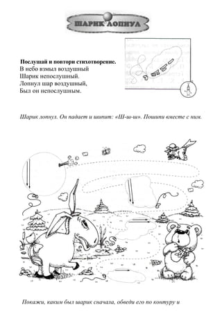 Послушай и повтори стихотворение.
В небо взмыл воздушный
Шарик непослушный.
Лопнул шар воздушный,
Был он непослушным.
Шарик лопнул. Он падает и шипит: «Ш-ш-ш». Пошипи вместе с ним.
Покажи, каким был шарик сначала, обведи его по контуру и
 