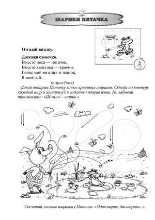 Отгадай загадку.
Доскажи словечко.
Вместо носа — пятачок,
Вместо хвостика — крючок.
Голос мой визглив и звонок,
Я весёлый...
(поросёнок)
Давай подарим Пятачку много красивых шариков. Обведи по контуру
каждый шар и заштрихуй в заданном направлении. Не забывай
произносить: «Ш-ш-ш— шарик.»
Сосчитай, сколько шариков у Пятачка: «Один шарик, два шарика...».
 