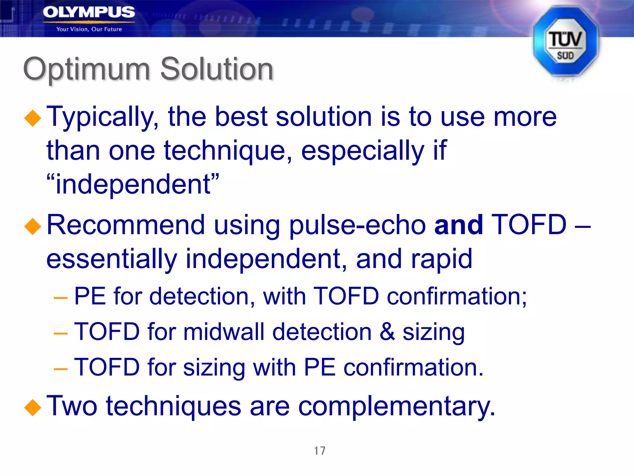 17
Optimum Solution
Typically, the best solution is to use more
than one technique, especially if
“independent”
Recommend using pulse-echo and TOFD –
essentially independent, and rapid
– PE for detection, with TOFD confirmation;
– TOFD for midwall detection & sizing
– TOFD for sizing with PE confirmation.
Two techniques are complementary.
 